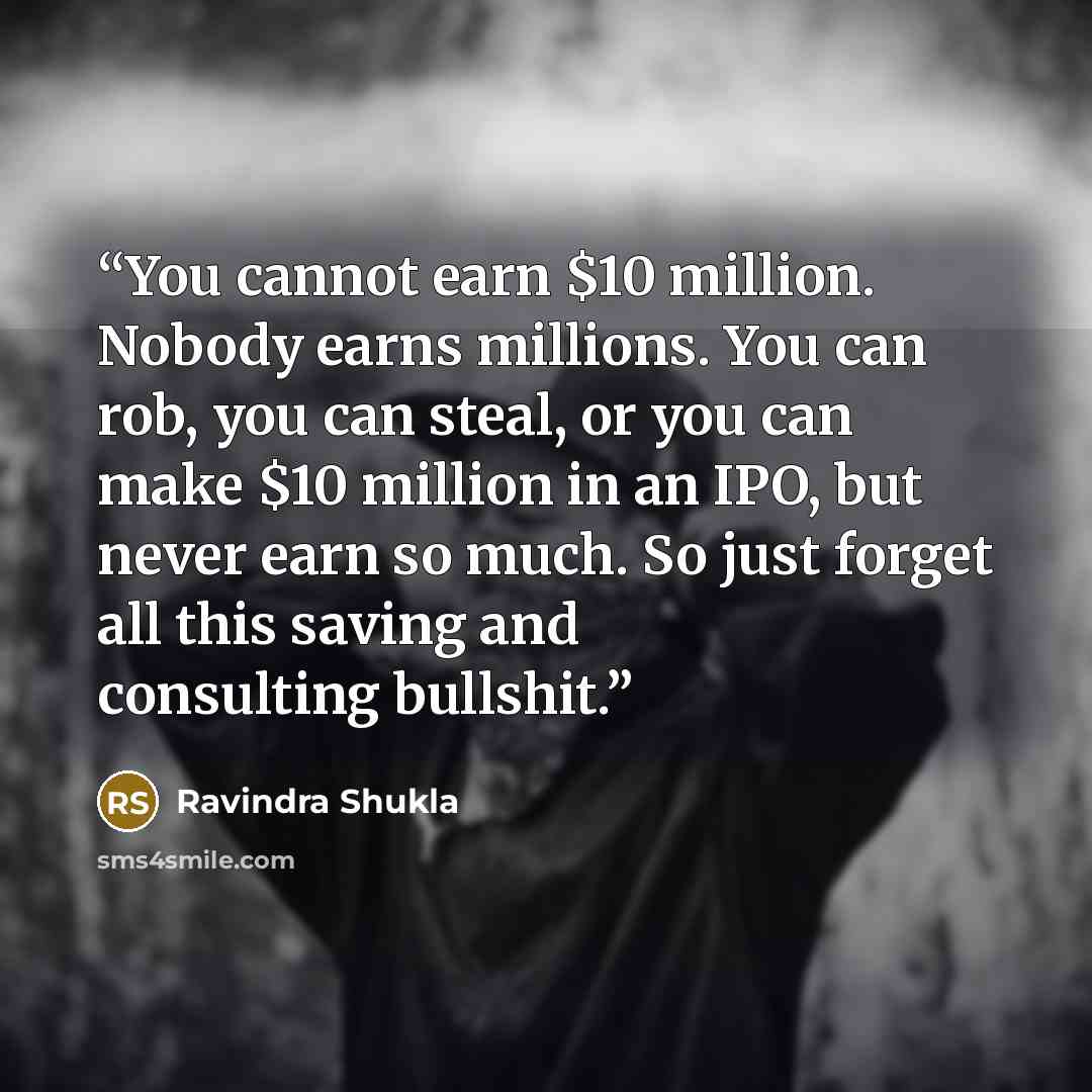 “You cannot earn $10 million. Nobody earns millions. You can rob, you can steal, or you can make $10 million in an IPO, but never earn so much. So just forget all this saving and consulting bullshit.” quote by Ravindra Shukla