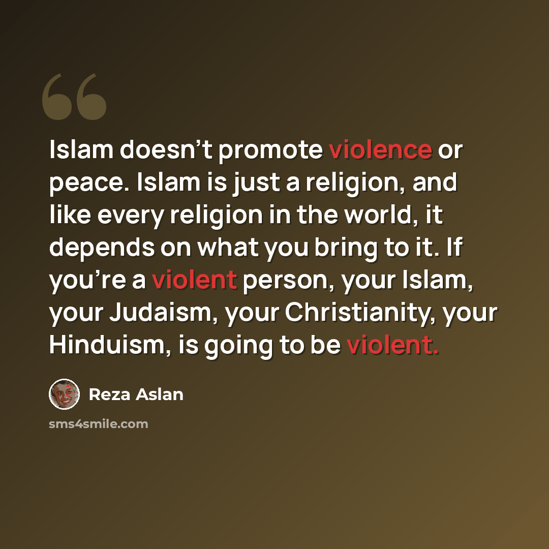 “Islam doesn't promote violence or peace. Islam is just a religion, and like every religion in the world, it depends on what you bring to it. If you're a violent person, your Islam, your Judaism, your Christianity, your Hinduism, is going to be violent.” quote by Reza Aslan
