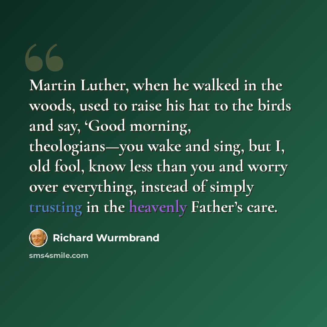 “Martin Luther, when he walked in the woods, used to raise his hat to the birds and say, ‘Good morning, theologians—you wake and sing, but I, old fool, know less than you and worry over everything, instead of simply trusting in the heavenly Father’s care.” quote by Richard Wurmbrand