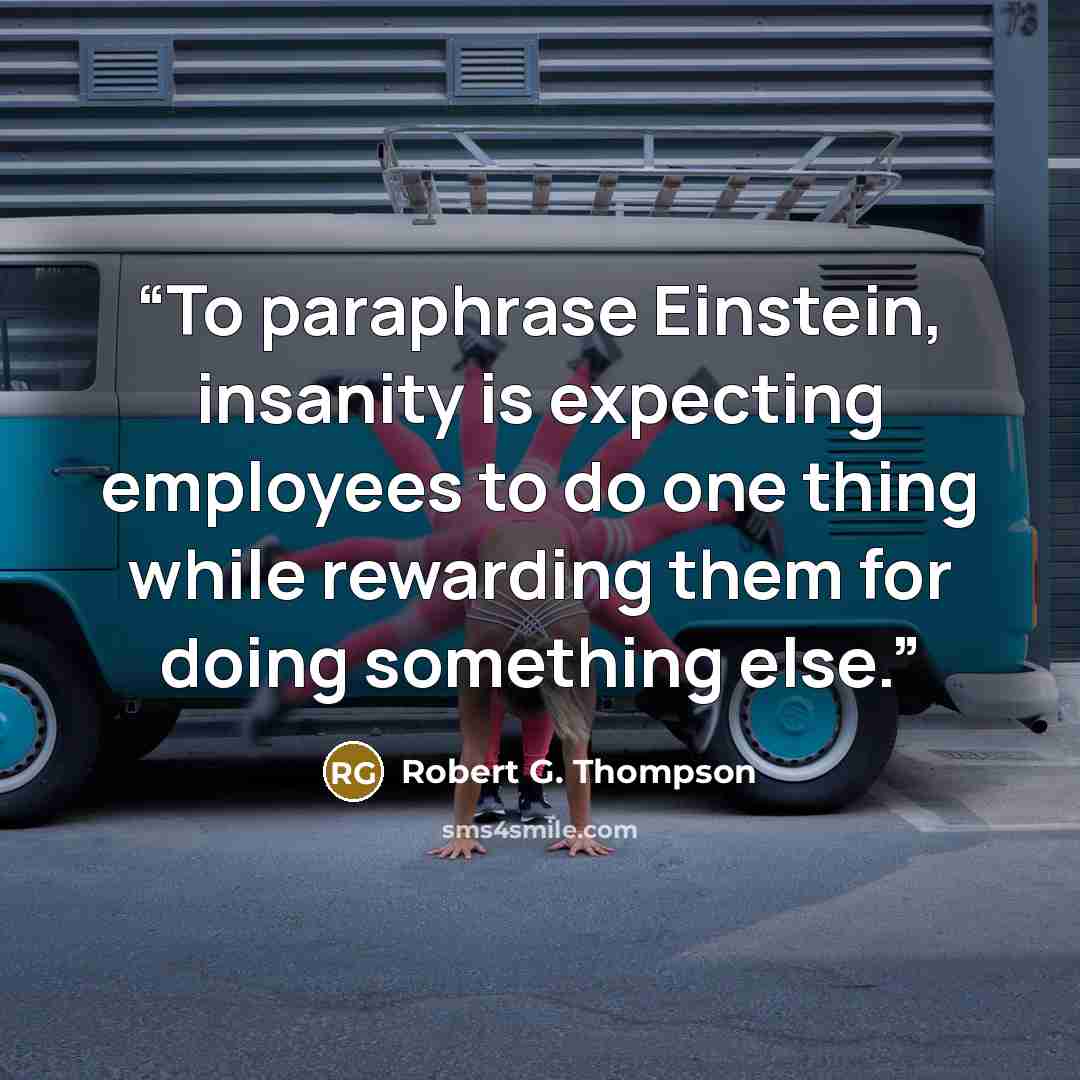 “To paraphrase Einstein, insanity is expecting employees to do one thing while rewarding them for doing something else.” quote by Robert G. Thompson