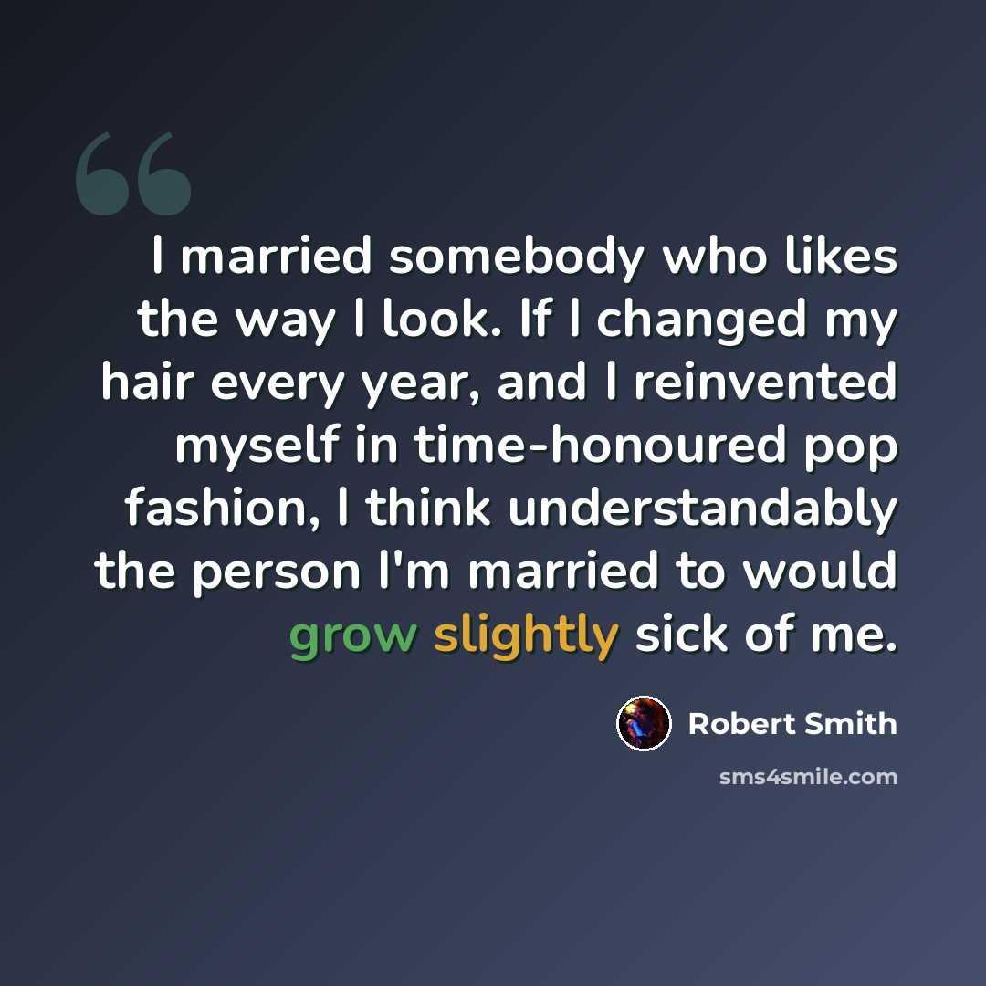 “I married somebody who likes the way I look. If I changed my hair every year, and I reinvented myself in time-honoured pop fashion, I think understandably the person I'm married to would grow slightly sick of me.” quote by Robert Smith