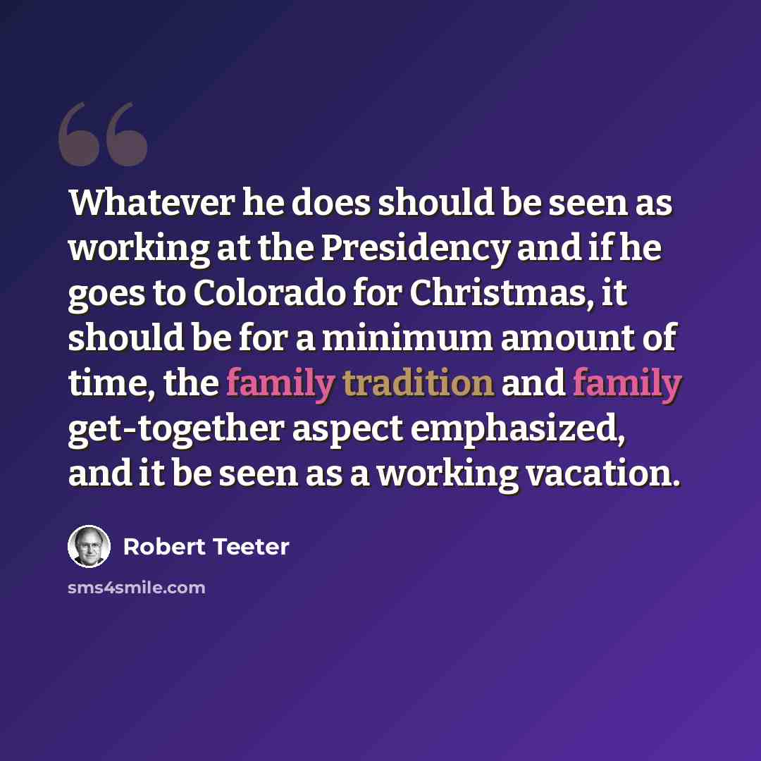 “Whatever he does should be seen as working at the Presidency and if he goes to Colorado for Christmas, it should be for a minimum amount of time, the family tradition and family get-together aspect emphasized, and it be seen as a working vacation.” quote by Robert Teeter