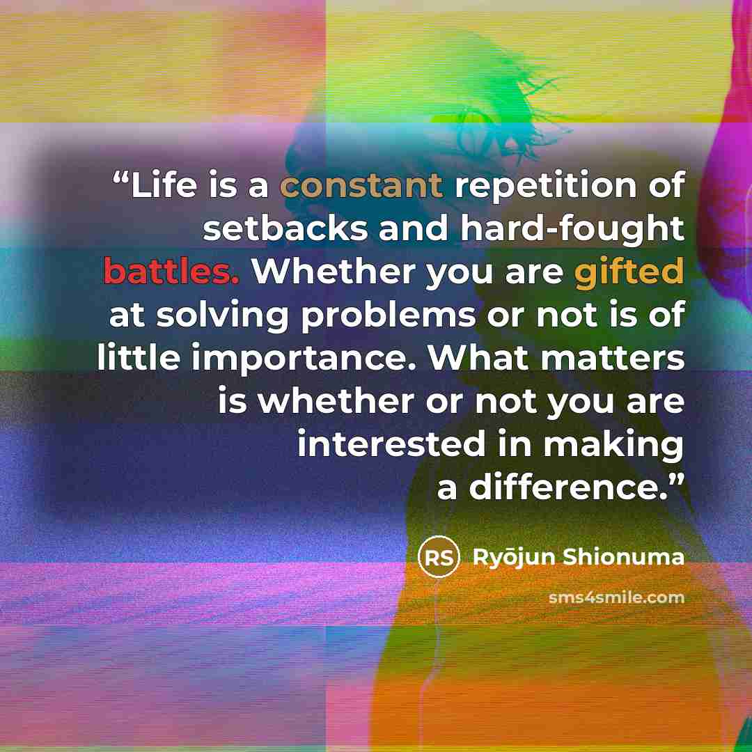 “Life is a constant repetition of setbacks and hard-fought battles. Whether you are gifted at solving problems or not is of little importance. What matters is whether or not you are interested in making a difference.” quote by Ryōjun Shionuma