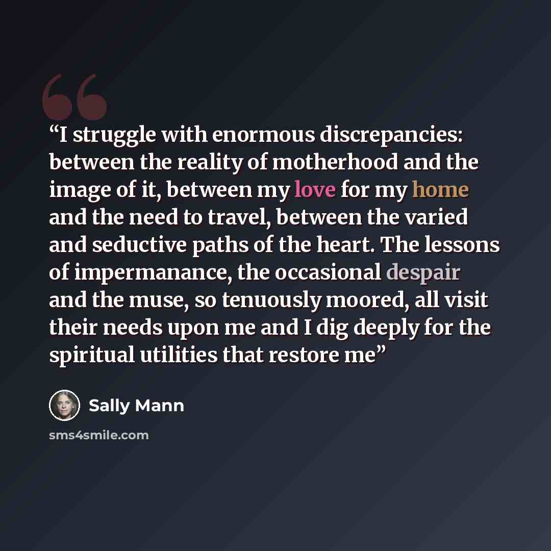 “I struggle with enormous discrepancies: between the reality of motherhood and the image of it, between my love for my home and the need to travel, between the varied and seductive paths of the heart. The lessons of impermanance, the occasional despair and the muse, so tenuously moored, all visit…” quote by Sally Mann