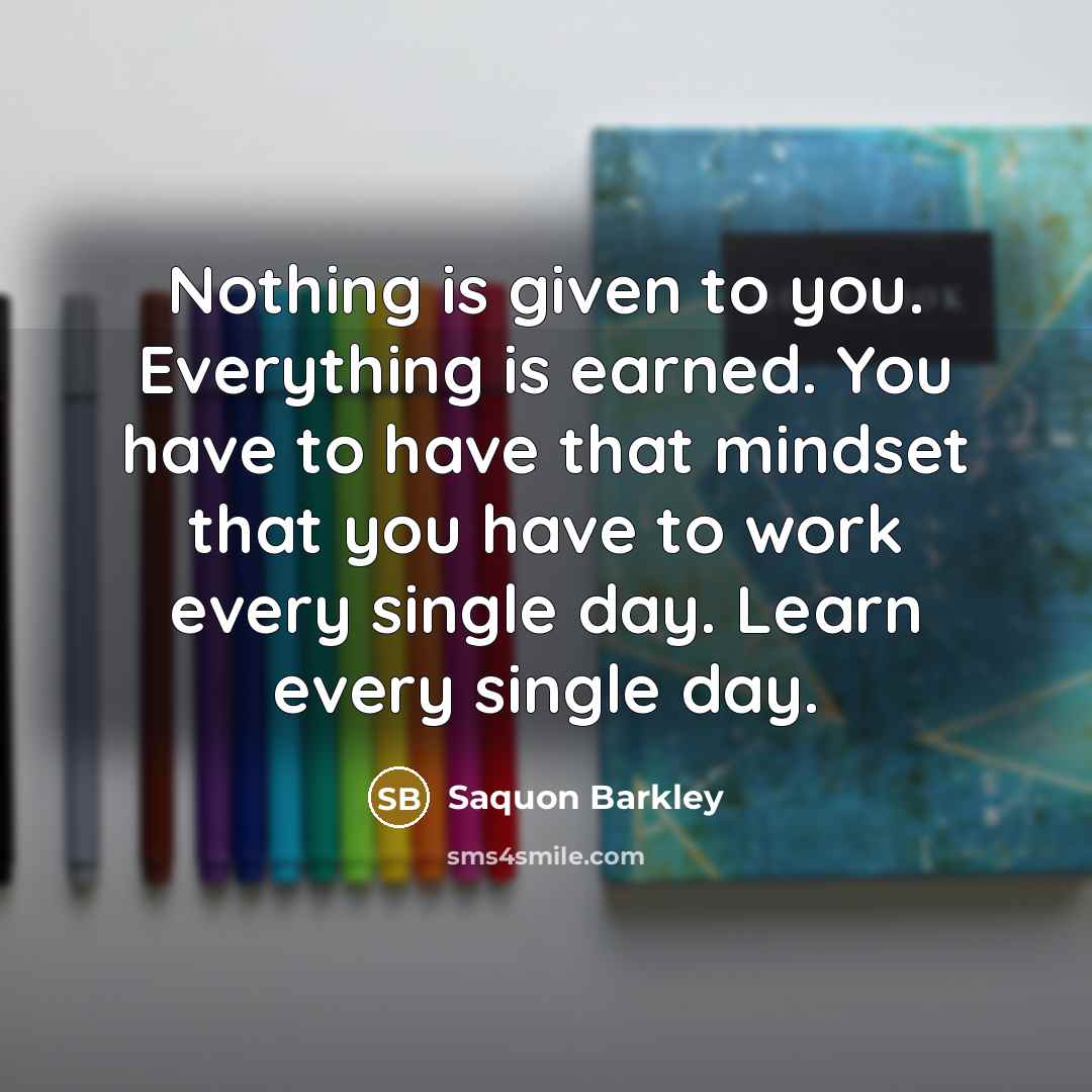 “Nothing is given to you. Everything is earned. You have to have that mindset that you have to work every single day. Learn every single day.” quote by Saquon Barkley