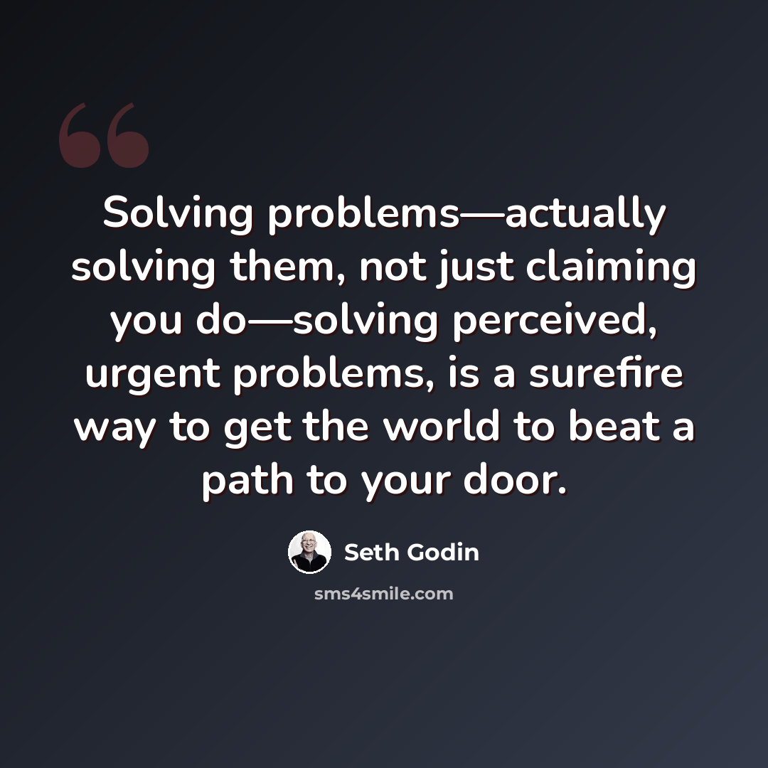 “Solving problems—actually solving them, not just claiming you do—solving perceived, urgent problems, is a surefire way to get the world to beat a path to your door.” quote by Seth Godin