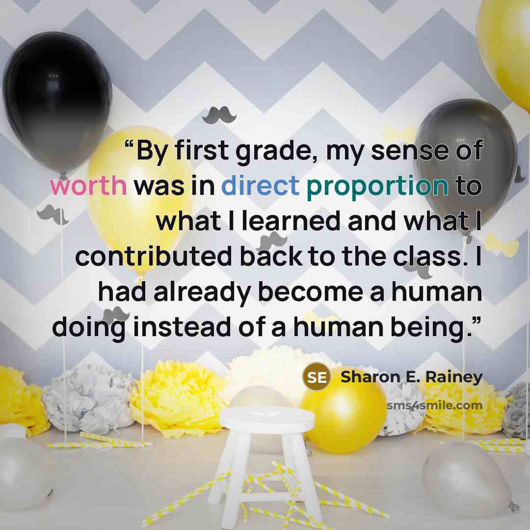 “By first grade, my sense of worth was in direct proportion to what I learned and what I contributed back to the class. I had already become a human doing instead of a human being.” quote by Sharon E. Rainey