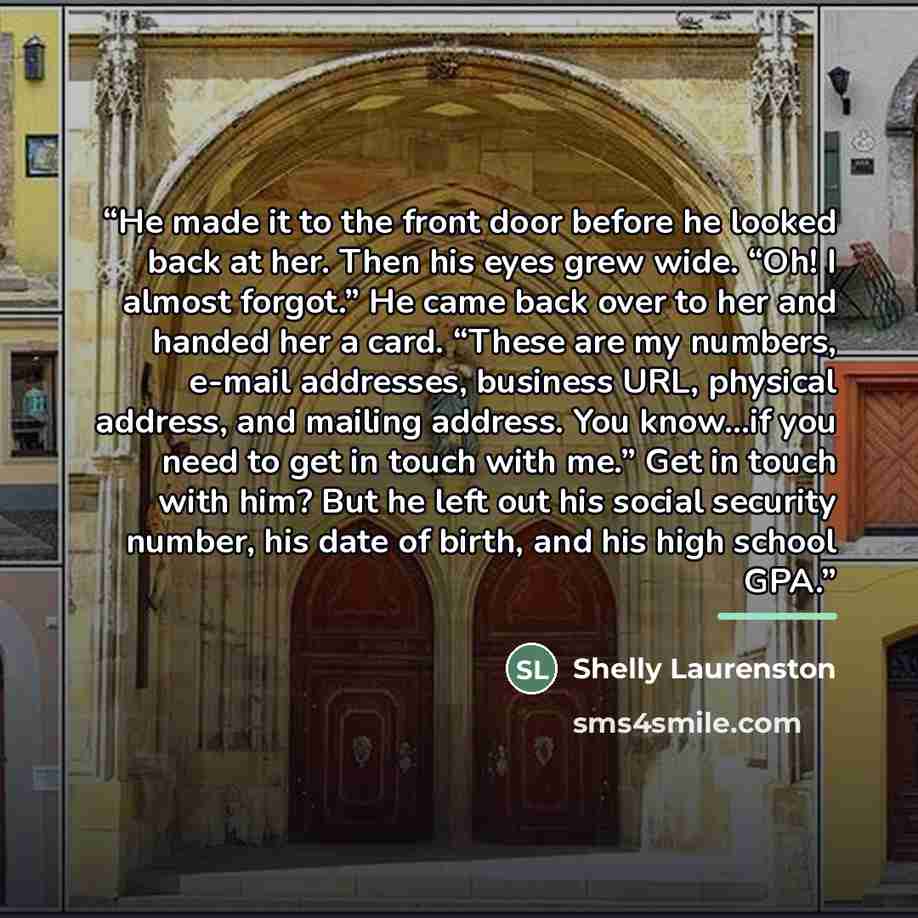 “He made it to the front door before he looked back at her. Then his eyes grew wide. “Oh! I almost forgot.” He came back over to her and handed her a card. “These are my numbers, e-mail addresses, business URL, physical address, and mailing address. You know…if you need to get in touch with me.”…” quote by Shelly Laurenston