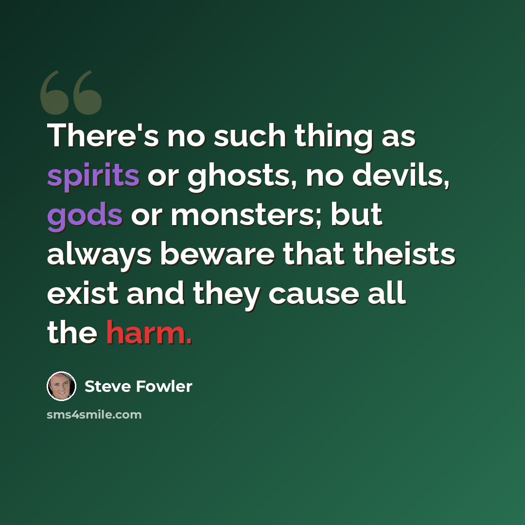 “There's no such thing as spirits or ghosts, no devils, gods or monsters; but always beware that theists exist and they cause all the harm.” quote by Steve Fowler