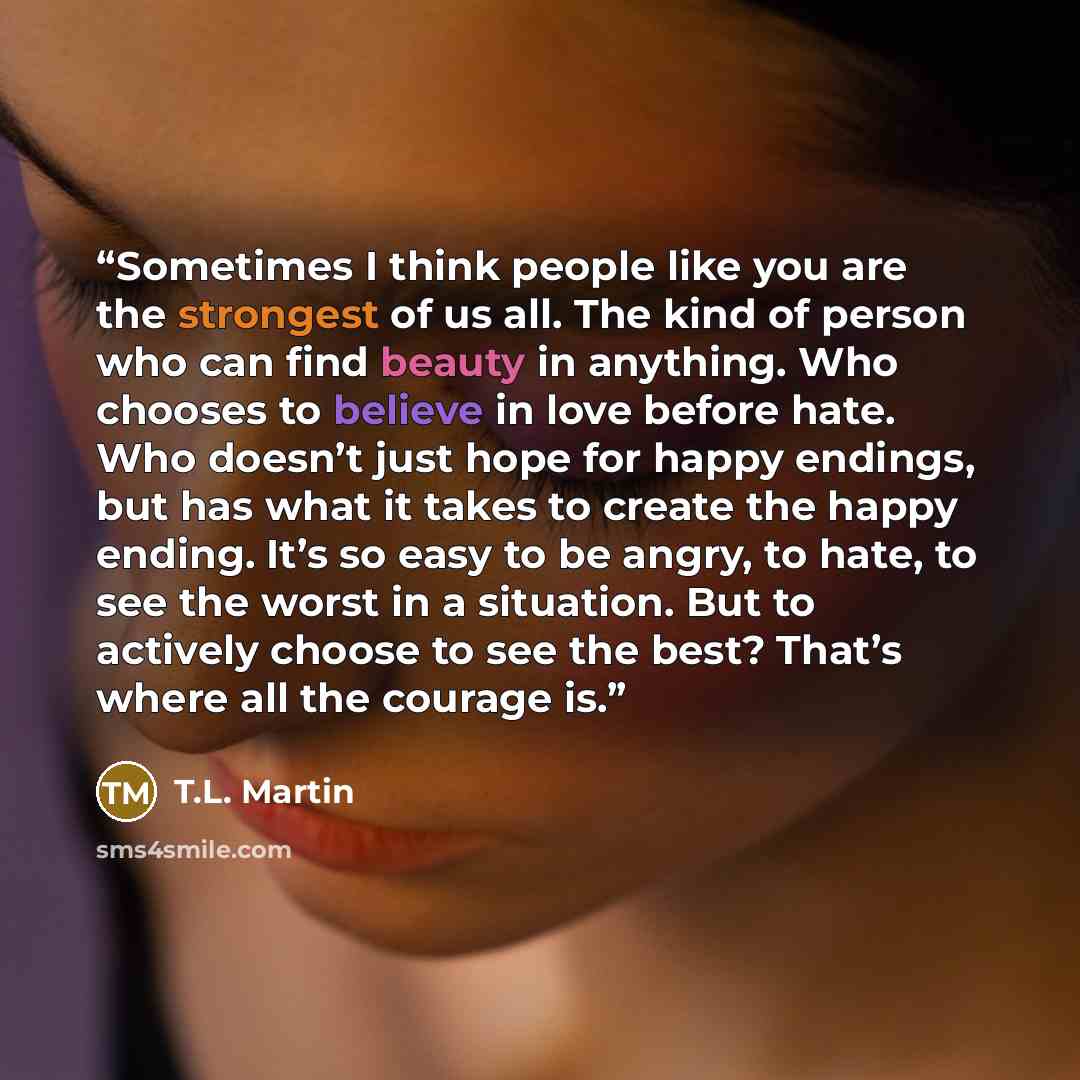 “Sometimes I think people like you are the strongest of us all. The kind of person who can find beauty in anything. Who chooses to believe in love before hate. Who doesn’t just hope for happy endings, but has what it takes to create the happy ending. It’s so easy to be angry, to hate, to see the…” quote by T.L. Martin