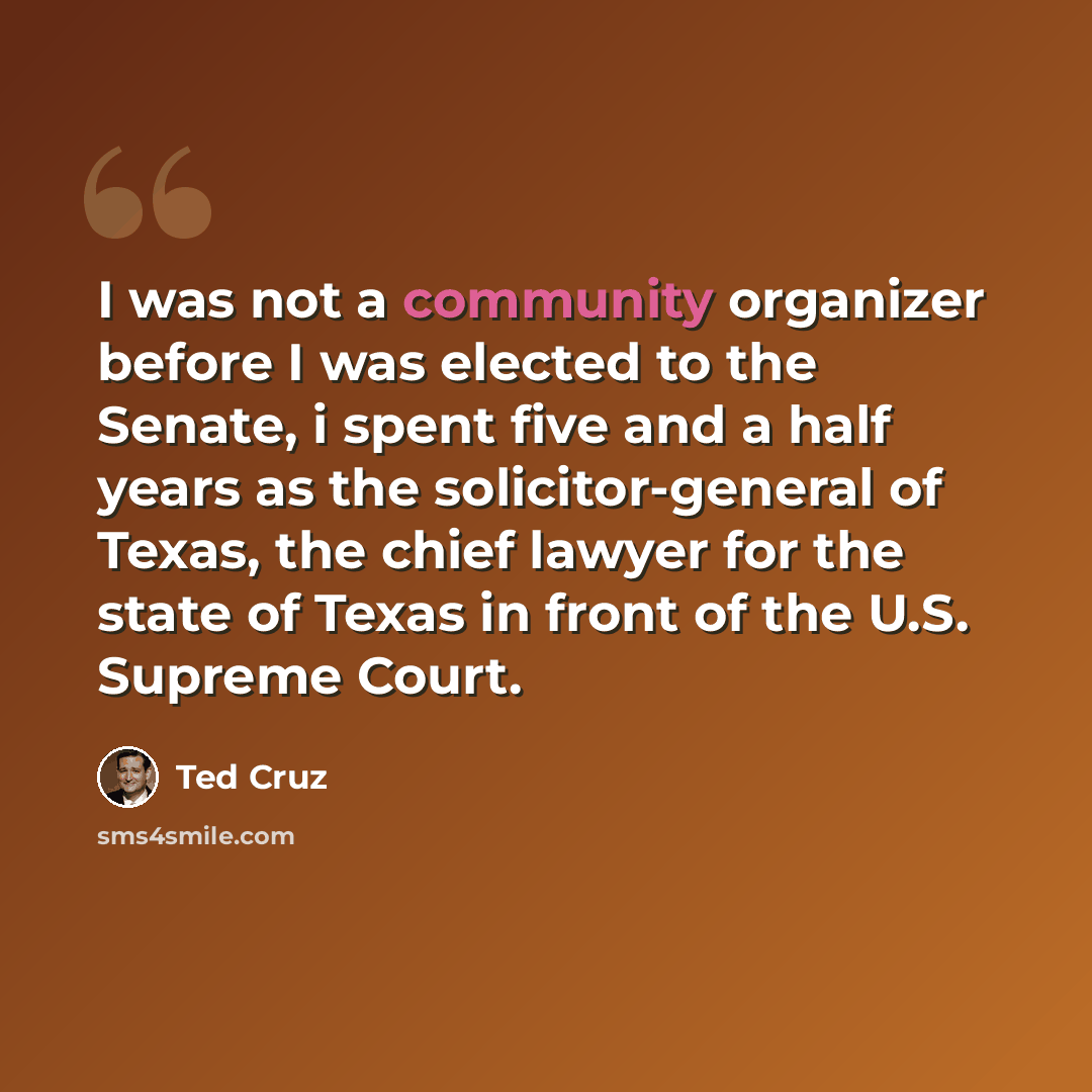 “I was not a community organizer before I was elected to the Senate, i spent five and a half years as the solicitor-general of Texas, the chief lawyer for the state of Texas in front of the U.S. Supreme Court.” quote by Ted Cruz