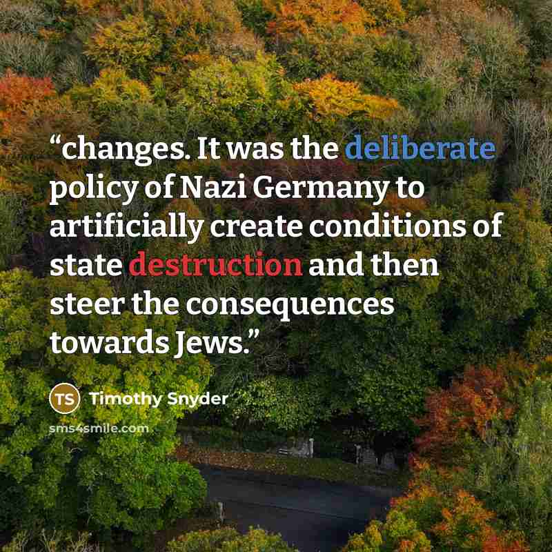 “changes. It was the deliberate policy of Nazi Germany to artificially create conditions of state destruction and then steer the consequences towards Jews.” quote by Timothy Snyder