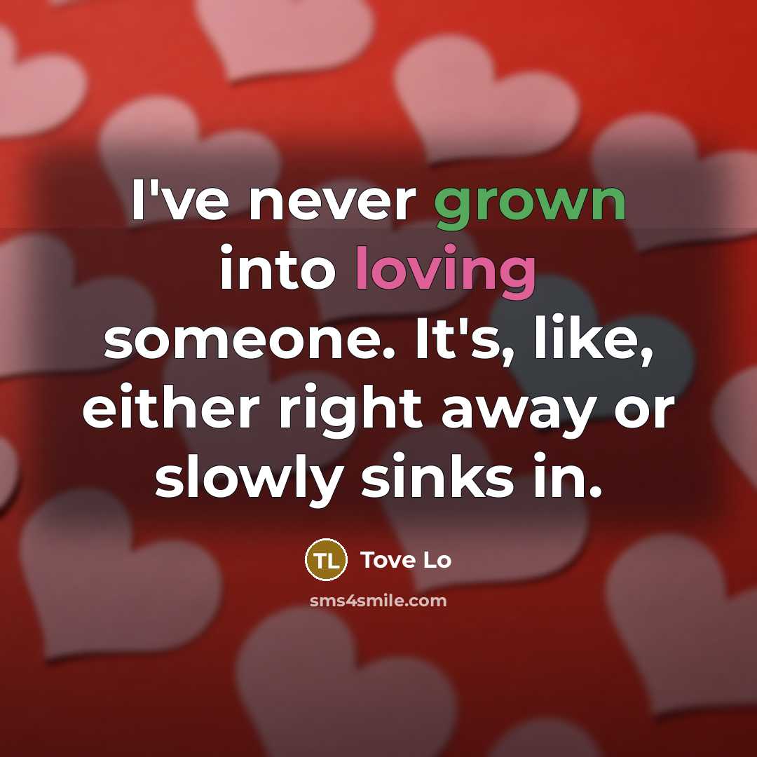 “I've never grown into loving someone. It's, like, either right away or slowly sinks in.” quote by Tove Lo
