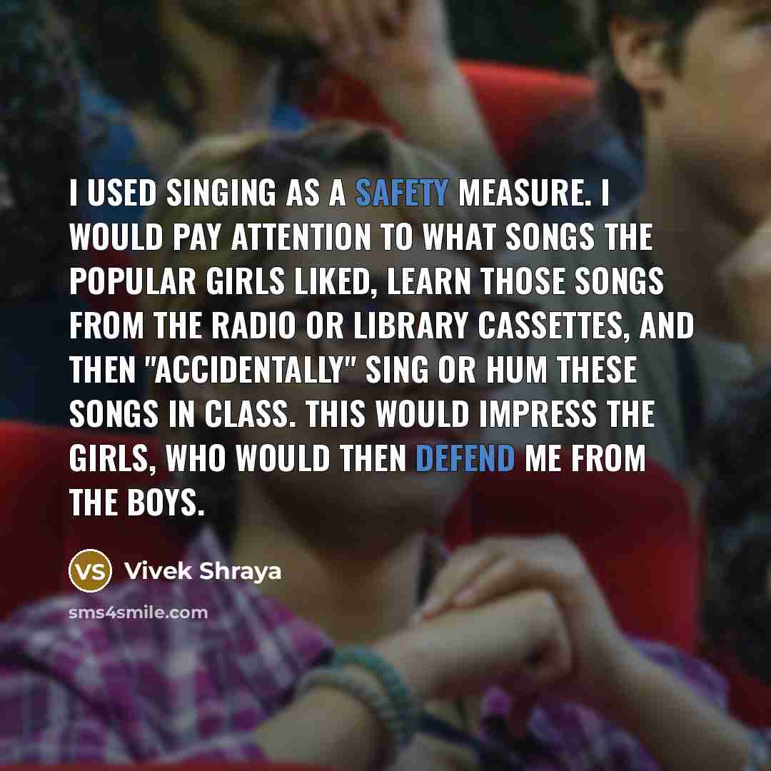 “I used singing as a safety measure. I would pay attention to what songs the popular girls liked, learn those songs from the radio or library cassettes, and then "accidentally" sing or hum these songs in class. This would impress the girls, who would then defend me from the boys.” quote by Vivek Shraya