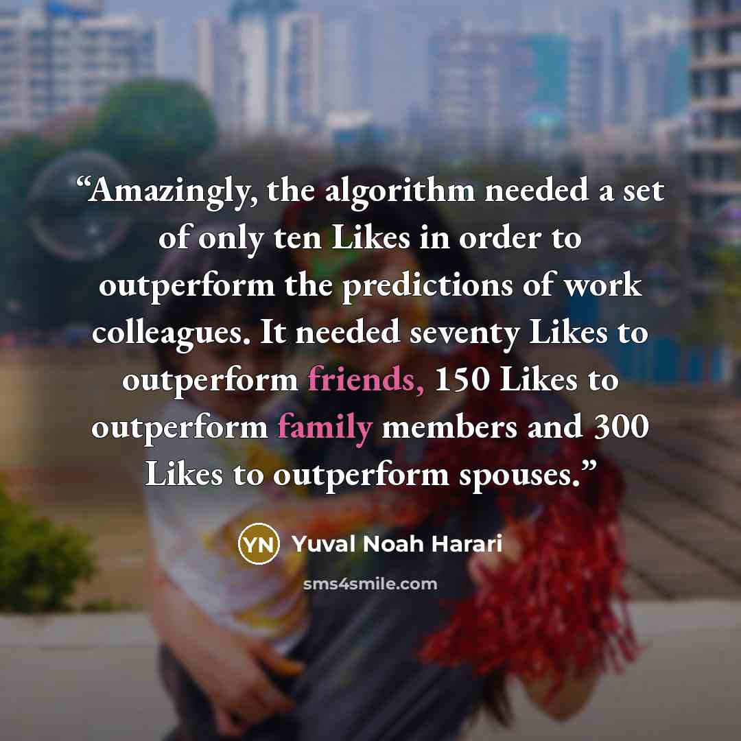 “Amazingly, the algorithm needed a set of only ten Likes in order to outperform the predictions of work colleagues. It needed seventy Likes to outperform friends, 150 Likes to outperform family members and 300 Likes to outperform spouses.” quote by Yuval Noah Harari