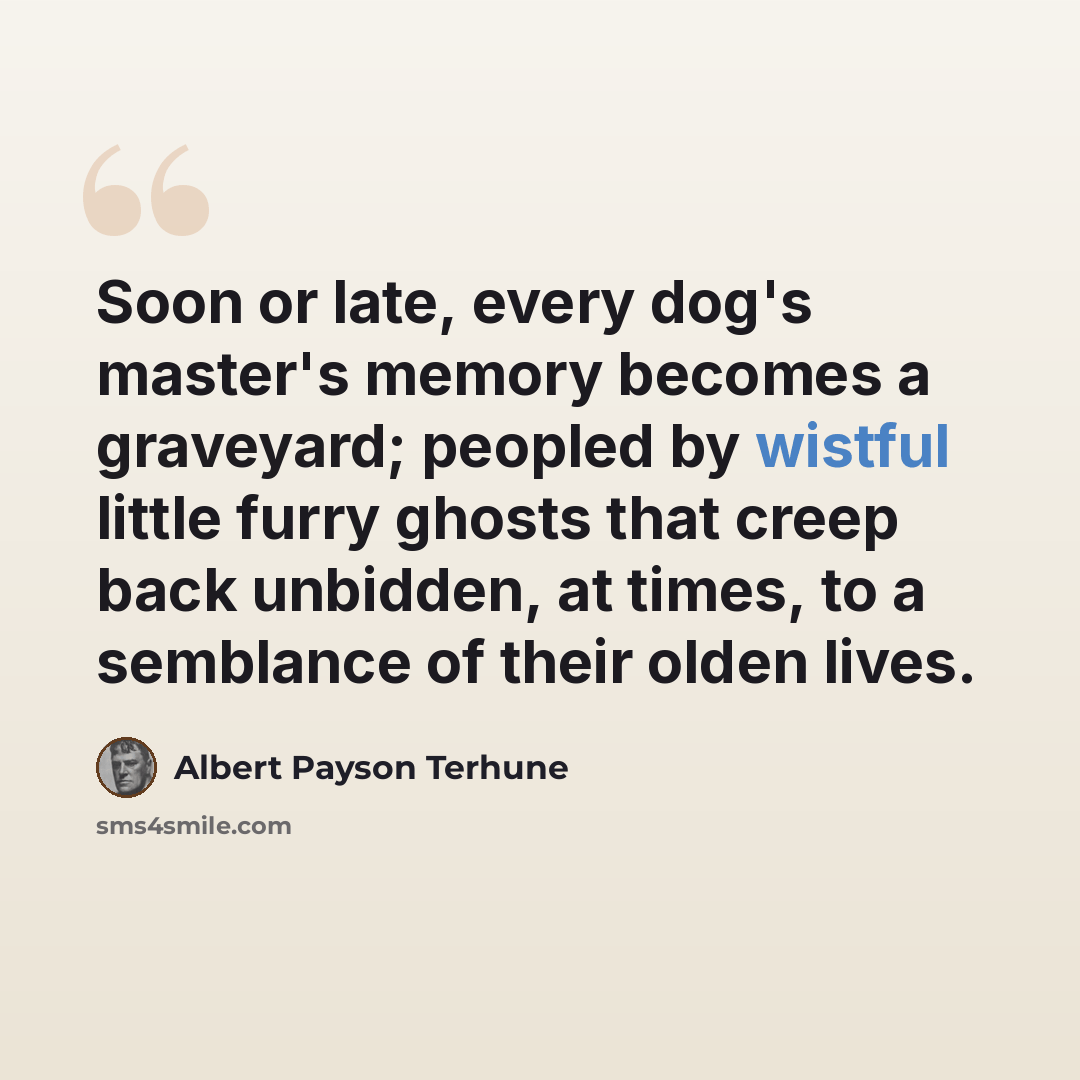 “Soon or late, every dog's master's memory becomes a graveyard; peopled by wistful little furry ghosts that creep back unbidden, at times, to a semblance of their olden lives.” quote by Albert Payson Terhune