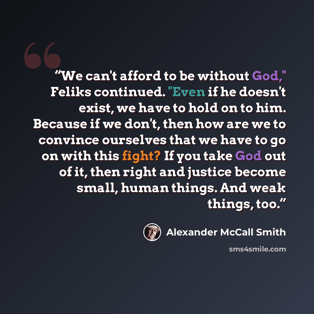 “We can't afford to be without God," Feliks continued. "Even if he doesn't exist, we have to hold on to him. Because if we don't, then how are we to convince ourselves that we have to go on with this fight? If you take God out of it, then right and justice become small, human things. And weak…” quote by Alexander McCall Smith