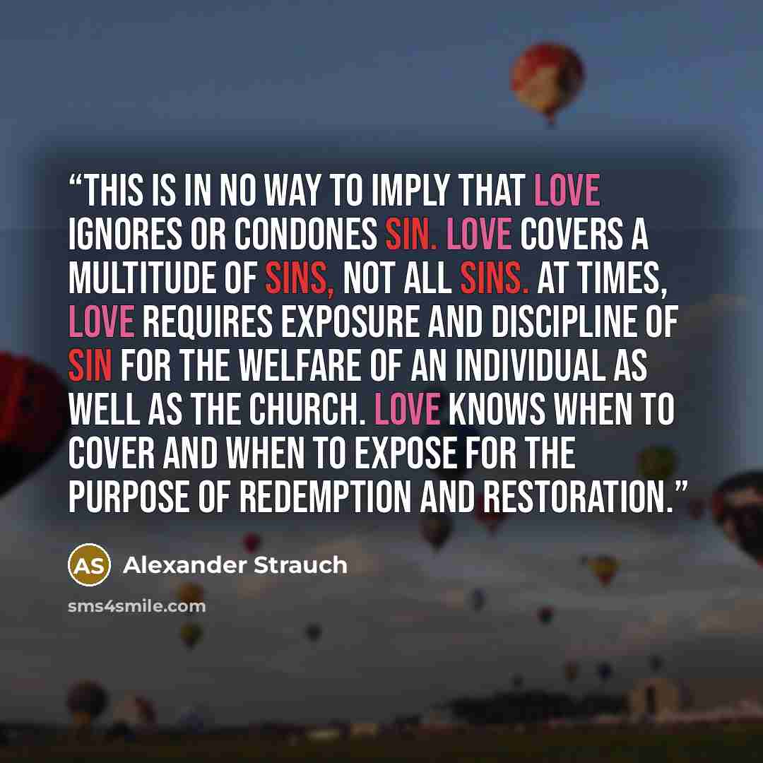 “This is in no way to imply that love ignores or condones sin. Love covers a multitude of sins, not all sins. At times, love requires exposure and discipline of sin for the welfare of an individual as well as the church. Love knows when to cover and when to expose for the purpose of redemption and…” quote by Alexander Strauch