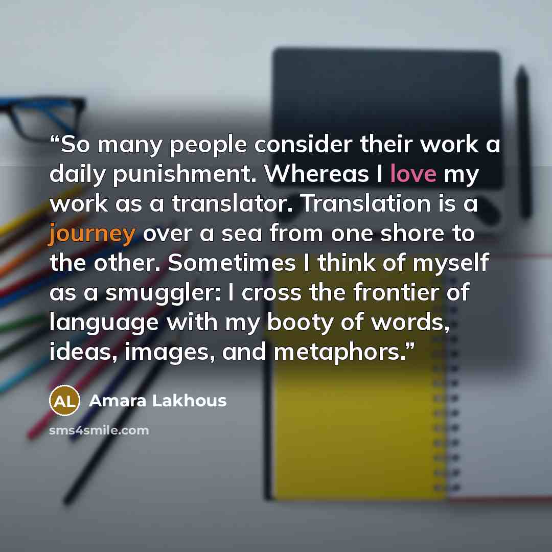 “So many people consider their work a daily punishment. Whereas I love my work as a translator. Translation is a journey over a sea from one shore to the other. Sometimes I think of myself as a smuggler: I cross the frontier of language with my booty of words, ideas, images, and metaphors.” quote by Amara Lakhous