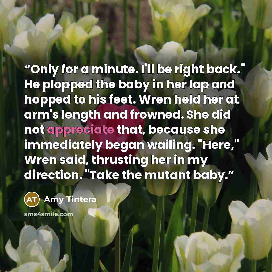“Only for a minute. I'll be right back." He plopped the baby in her lap and hopped to his feet. Wren held her at arm's length and frowned. She did not appreciate that, because she immediately began wailing. "Here," Wren said, thrusting her in my direction. "Take the mutant baby.” quote by Amy Tintera