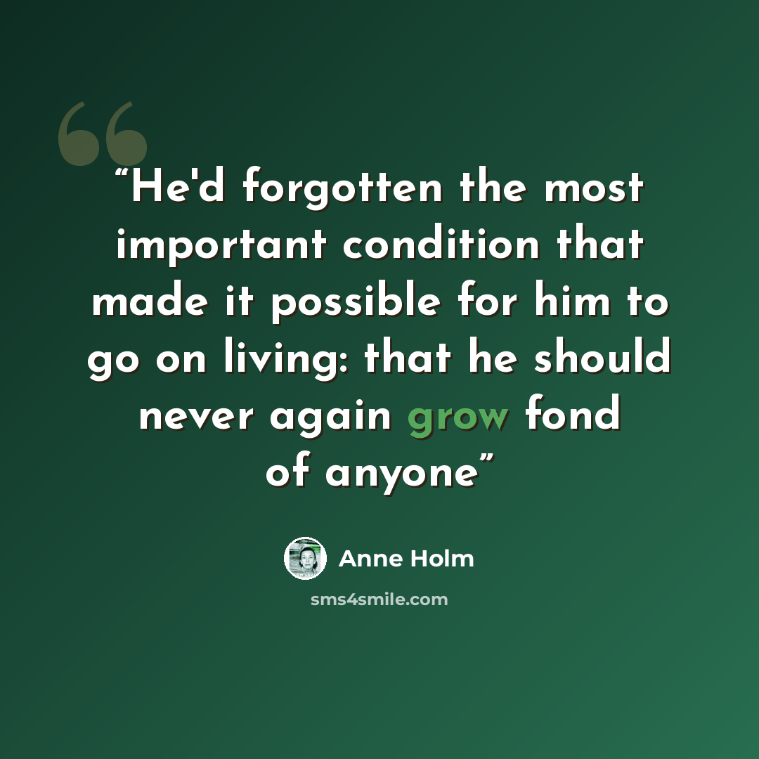 “He'd forgotten the most important condition that made it possible for him to go on living: that he should never again grow fond of anyone” quote by Anne Holm