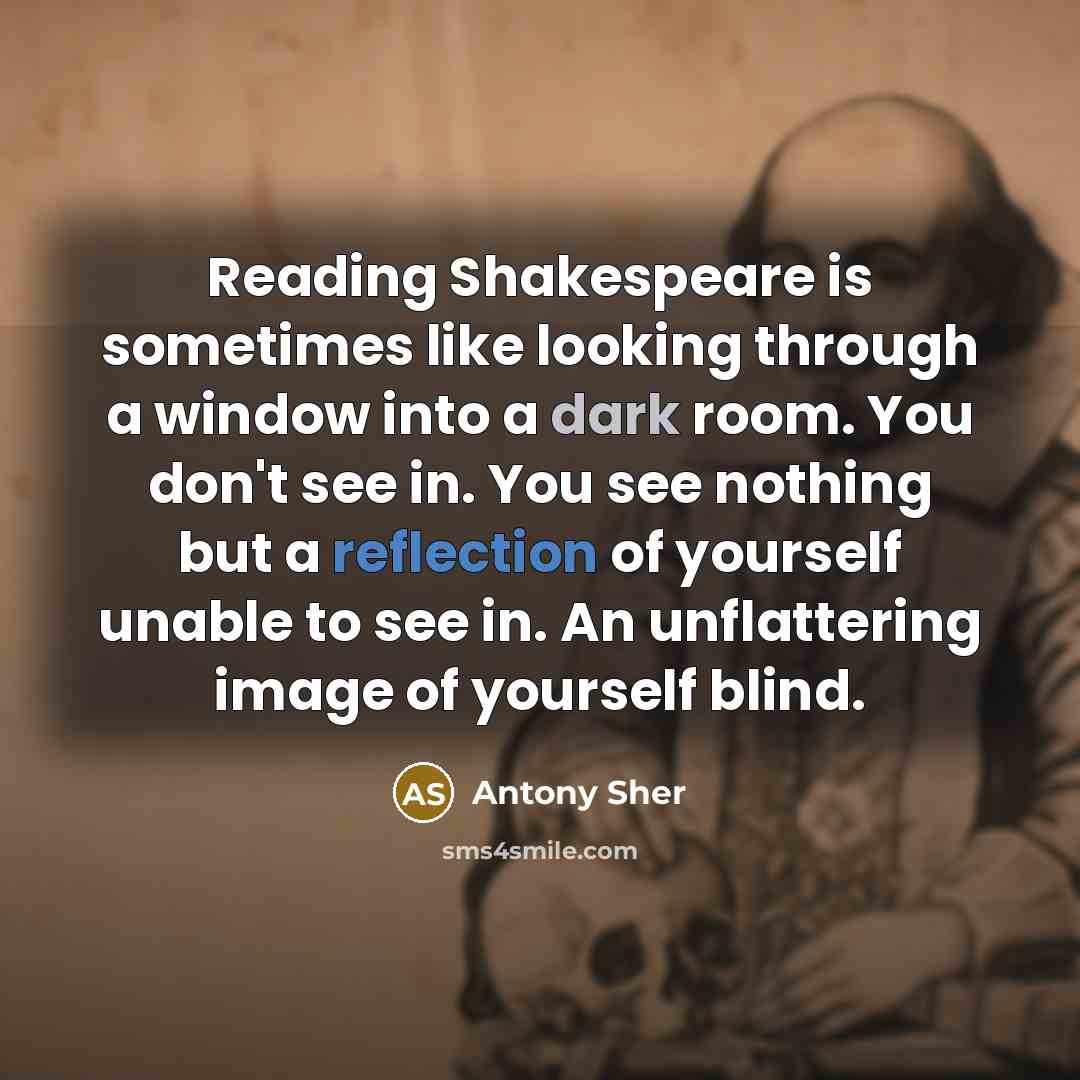 “Reading Shakespeare is sometimes like looking through a window into a dark room. You don't see in. You see nothing but a reflection of yourself unable to see in. An unflattering image of yourself blind.” quote by Antony Sher