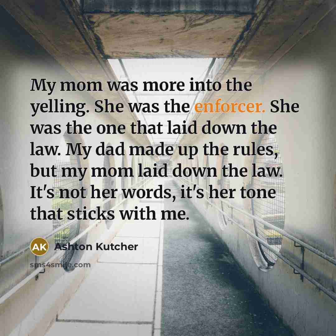 “My mom was more into the yelling. She was the enforcer. She was the one that laid down the law. My dad made up the rules, but my mom laid down the law. It's not her words, it's her tone that sticks with me.” quote by Ashton Kutcher