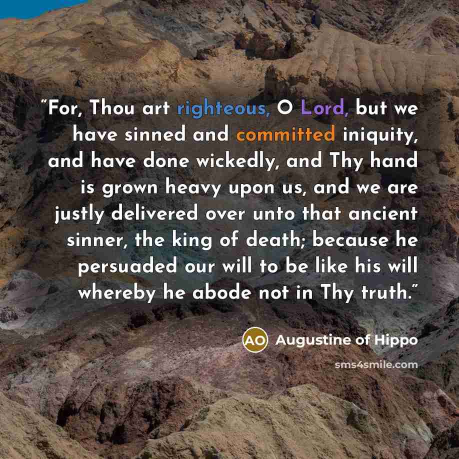 “For, Thou art righteous, O Lord, but we have sinned and committed iniquity, and have done wickedly, and Thy hand is grown heavy upon us, and we are justly delivered over unto that ancient sinner, the king of death; because he persuaded our will to be like his will whereby he abode not in Thy truth.” quote by Augustine of Hippo