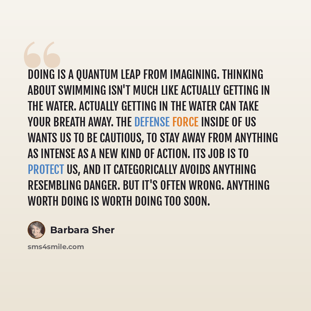 “Doing is a quantum leap from imagining. Thinking about swimming isn't much like actually getting in the water. Actually getting in the water can take your breath away. The defense force inside of us wants us to be cautious, to stay away from anything as intense as a new kind of action. Its job is…” quote by Barbara Sher