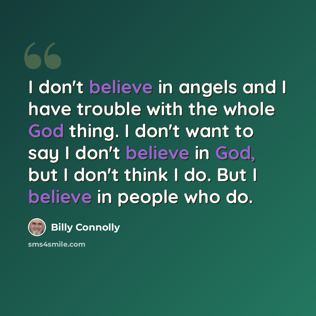 “I don't believe in angels and I have trouble with the whole God thing. I don't want to say I don't believe in God, but I don't think I do. But I believe in people who do.” quote by Billy Connolly