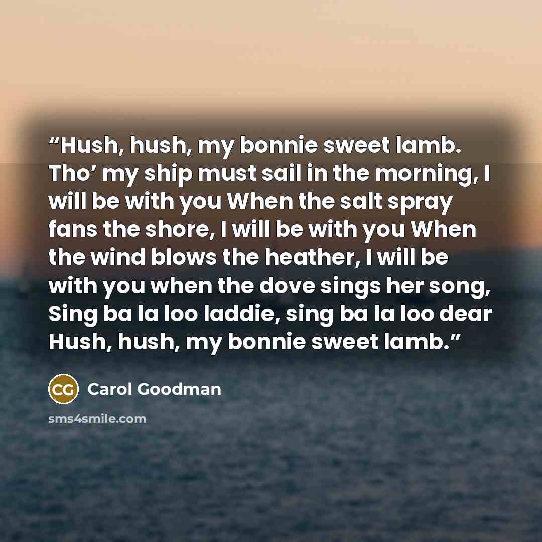 “Hush, hush, my bonnie sweet lamb. Tho’ my ship must sail in the morning, I will be with you When the salt spray fans the shore, I will be with you When the wind blows the heather, I will be with you when the dove sings her song, Sing ba la loo laddie, sing ba la loo dear Hush, hush, my bonnie…” quote by Carol Goodman