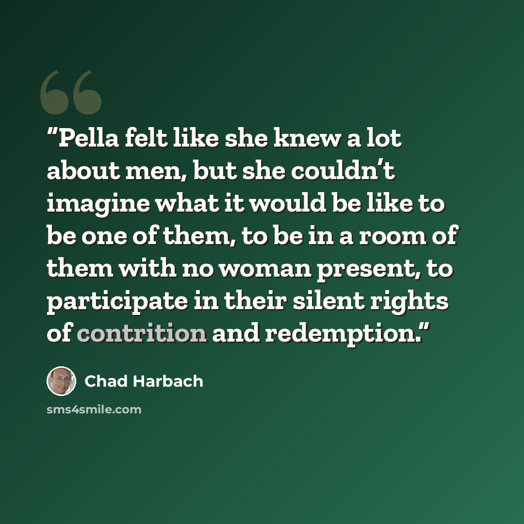 “Pella felt like she knew a lot about men, but she couldn’t imagine what it would be like to be one of them, to be in a room of them with no woman present, to participate in their silent rights of contrition and redemption.” quote by Chad Harbach