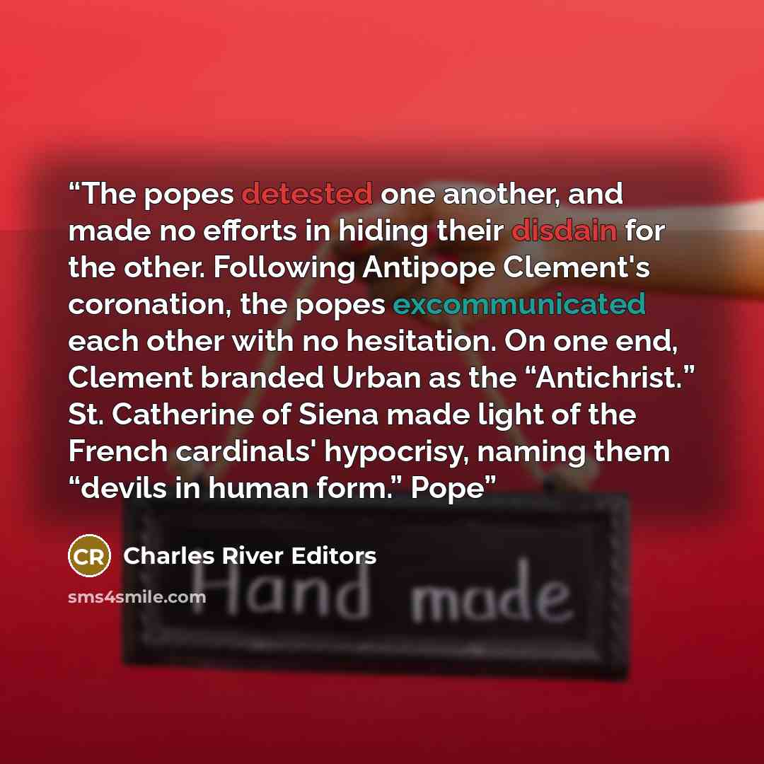 “The popes detested one another, and made no efforts in hiding their disdain for the other. Following Antipope Clement's coronation, the popes excommunicated each other with no hesitation. On one end, Clement branded Urban as the “Antichrist.” St. Catherine of Siena made light of the French…” quote by Charles River Editors