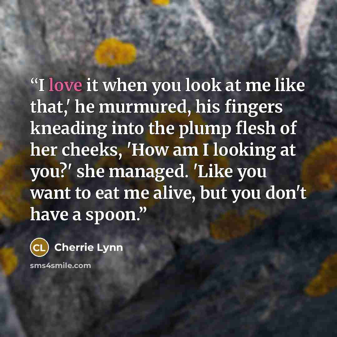 “I love it when you look at me like that,' he murmured, his fingers kneading into the plump flesh of her cheeks, 'How am I looking at you?' she managed. 'Like you want to eat me alive, but you don't have a spoon.” quote by Cherrie Lynn