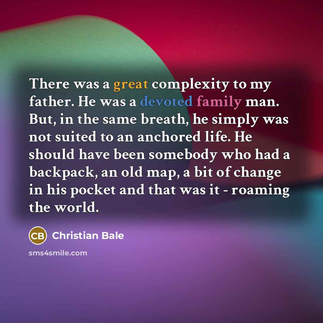 “There was a great complexity to my father. He was a devoted family man. But, in the same breath, he simply was not suited to an anchored life. He should have been somebody who had a backpack, an old map, a bit of change in his pocket and that was it - roaming the world.” quote by Christian Bale