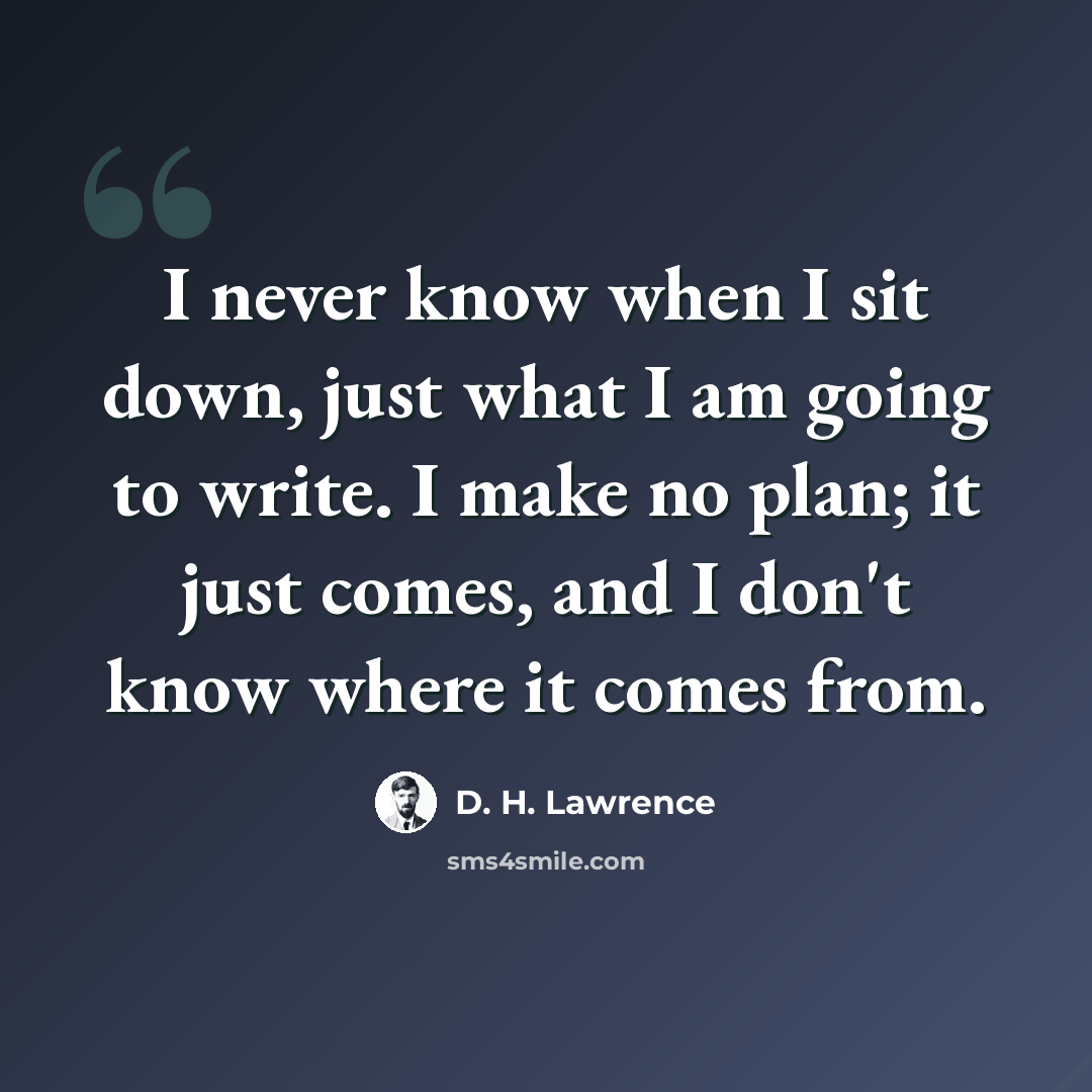 “I never know when I sit down, just what I am going to write. I make no plan; it just comes, and I don't know where it comes from.” quote by D. H. Lawrence
