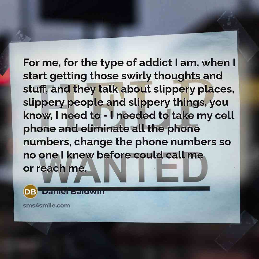 “For me, for the type of addict I am, when I start getting those swirly thoughts and stuff, and they talk about slippery places, slippery people and slippery things, you know, I need to - I needed to take my cell phone and eliminate all the phone numbers, change the phone numbers so no one I knew…” quote by Daniel Baldwin