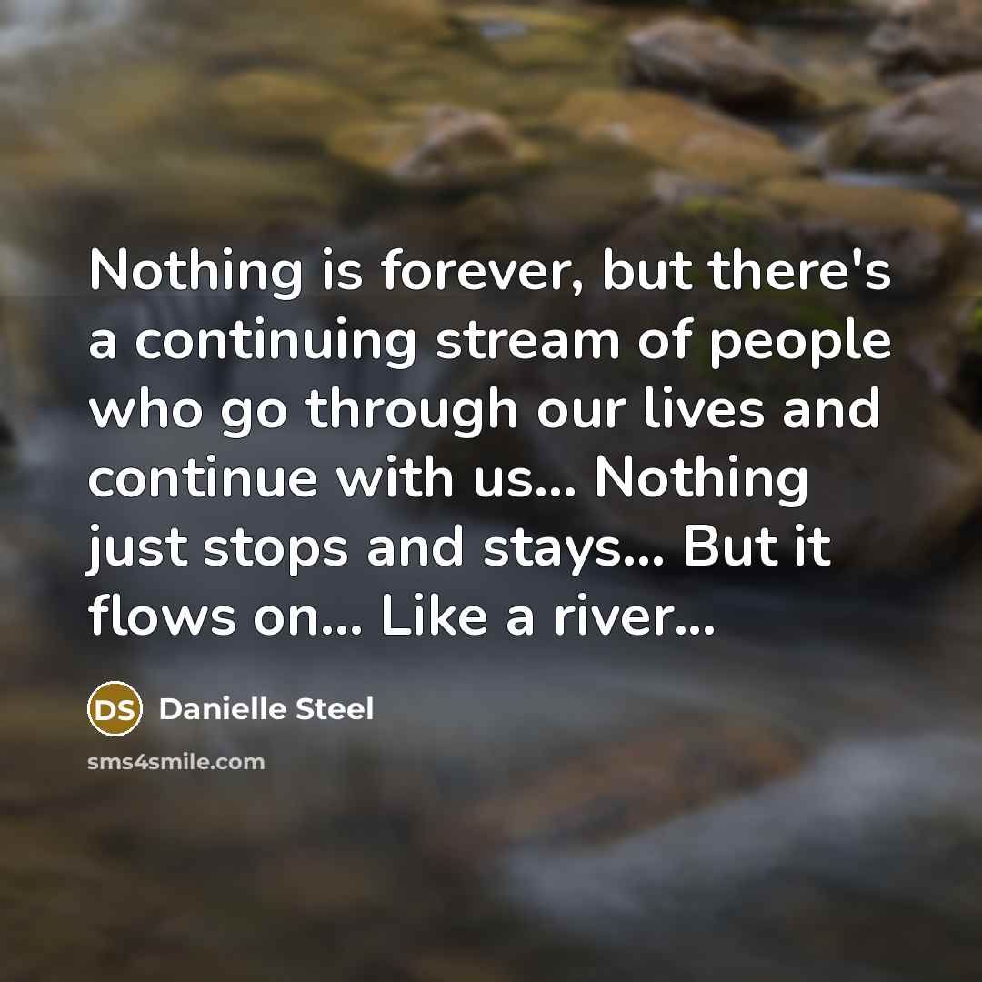 “Nothing is forever, but there's a continuing stream of people who go through our lives and continue with us... Nothing just stops and stays... But it flows on... Like a river...” quote by Danielle Steel