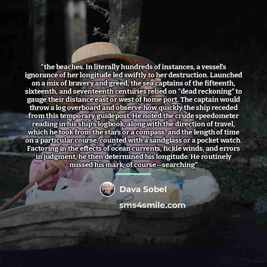“the beaches. In literally hundreds of instances, a vessel’s ignorance of her longitude led swiftly to her destruction. Launched on a mix of bravery and greed, the sea captains of the fifteenth, sixteenth, and seventeenth centuries relied on “dead reckoning” to gauge their distance east or west of…” quote by Dava Sobel