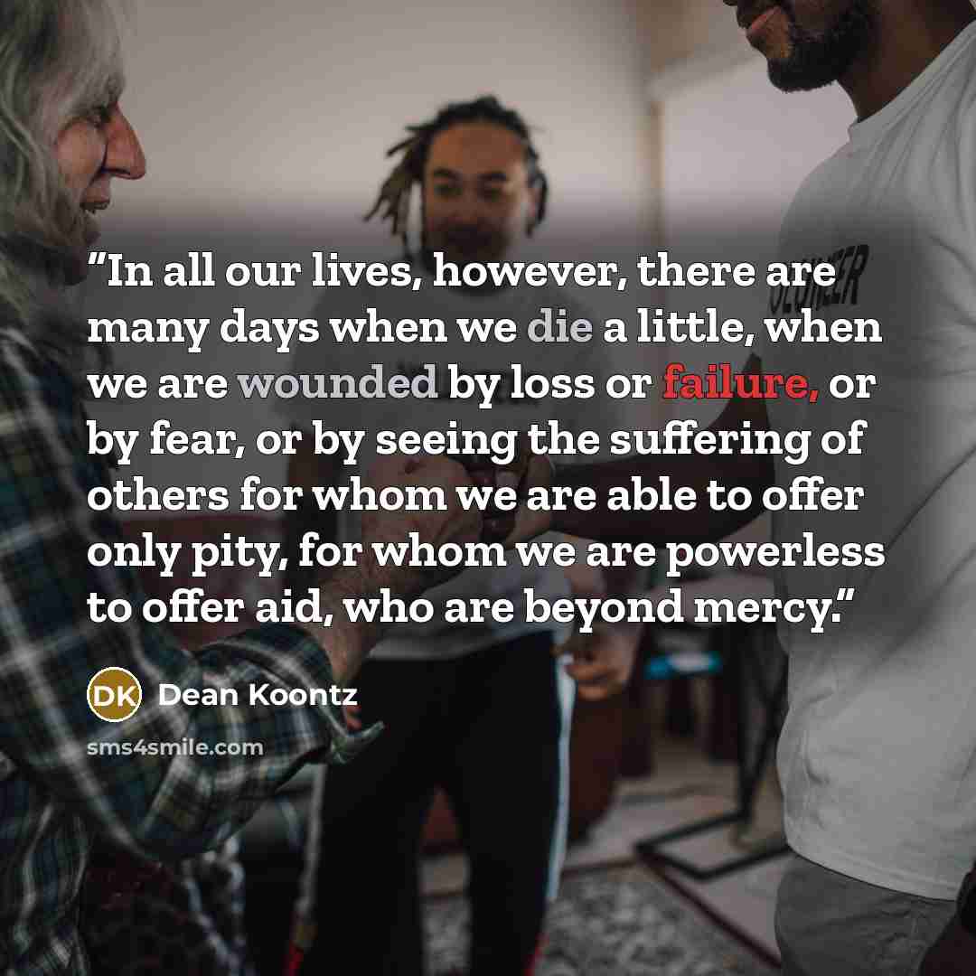 “In all our lives, however, there are many days when we die a little, when we are wounded by loss or failure, or by fear, or by seeing the suffering of others for whom we are able to offer only pity, for whom we are powerless to offer aid, who are beyond mercy.” quote by Dean Koontz