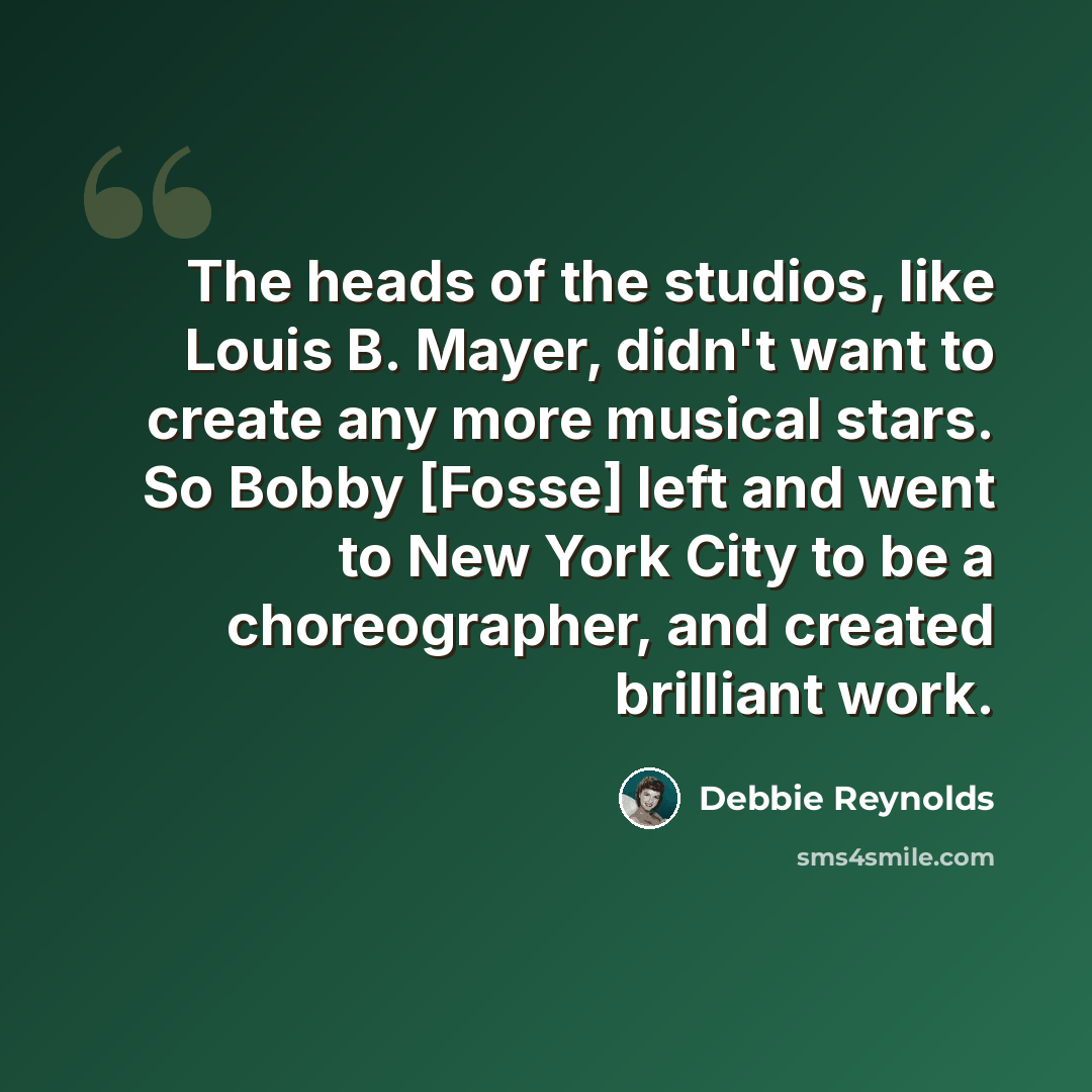 “The heads of the studios, like Louis B. Mayer, didn't want to create any more musical stars. So Bobby [Fosse] left and went to New York City to be a choreographer, and created brilliant work.” quote by Debbie Reynolds
