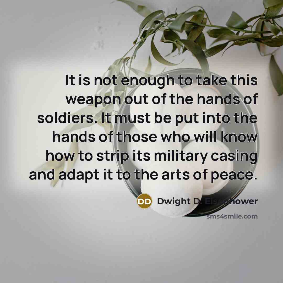 “It is not enough to take this weapon out of the hands of soldiers. It must be put into the hands of those who will know how to strip its military casing and adapt it to the arts of peace.” quote by Dwight D. Eisenhower