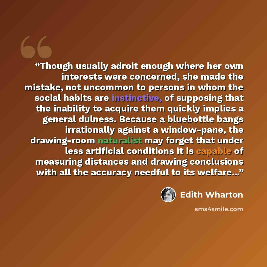 “Though usually adroit enough where her own interests were concerned, she made the mistake, not uncommon to persons in whom the social habits are instinctive, of supposing that the inability to acquire them quickly implies a general dulness. Because a bluebottle bangs irrationally against a…” quote by Edith Wharton
