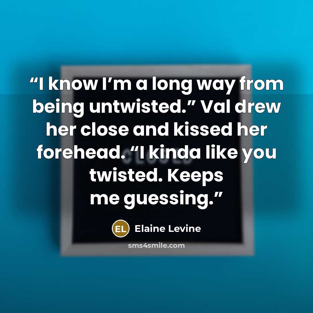“I know I’m a long way from being untwisted.” Val drew her close and kissed her forehead. “I kinda like you twisted. Keeps me guessing.” quote by Elaine Levine