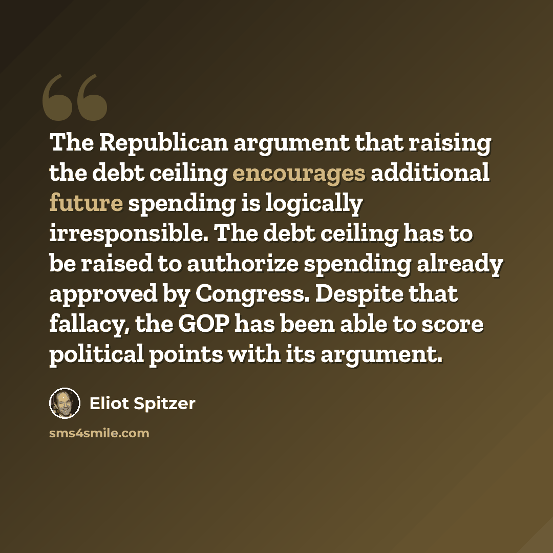 “The Republican argument that raising the debt ceiling encourages additional future spending is logically irresponsible. The debt ceiling has to be raised to authorize spending already approved by Congress. Despite that fallacy, the GOP has been able to score political points with its argument.” quote by Eliot Spitzer