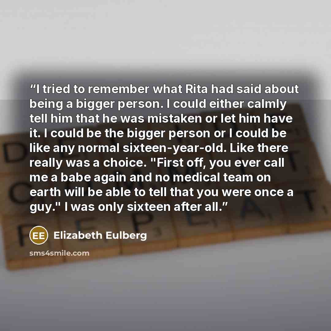 “I tried to remember what Rita had said about being a bigger person. I could either calmly tell him that he was mistaken or let him have it. I could be the bigger person or I could be like any normal sixteen-year-old. Like there really was a choice. "First off, you ever call me a babe again and no…” quote by Elizabeth Eulberg
