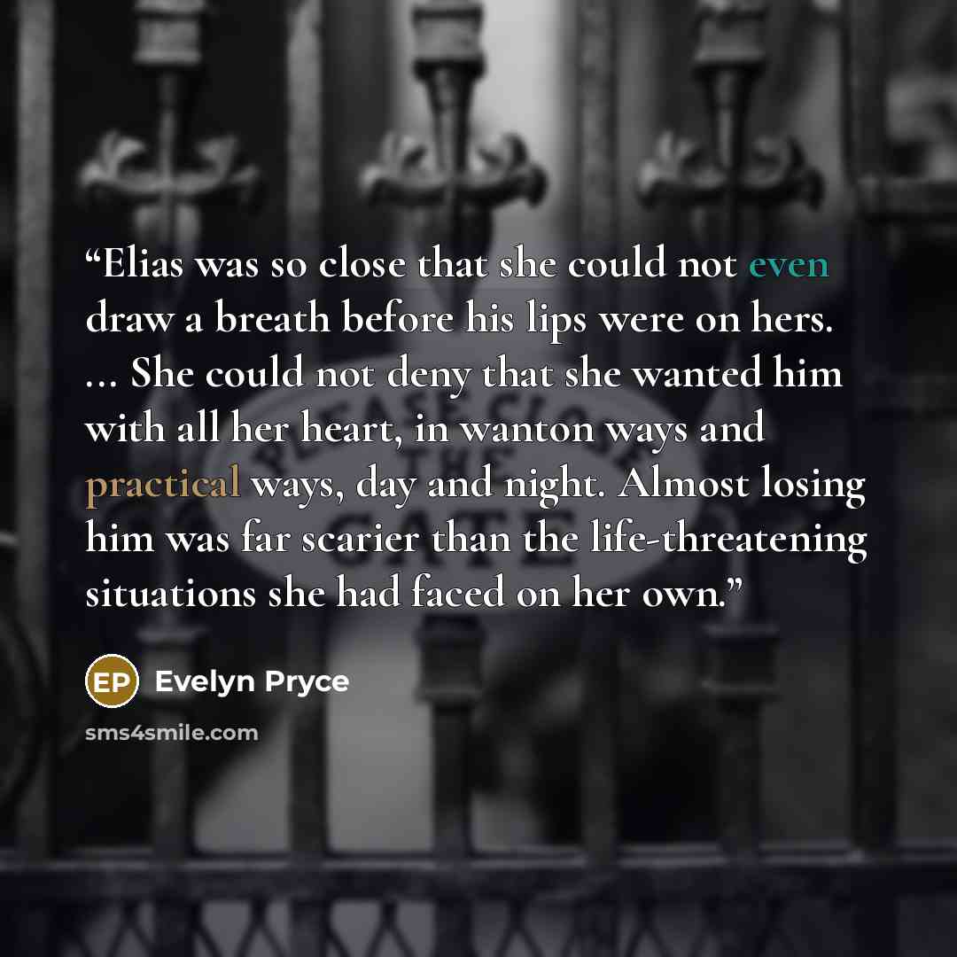 “Elias was so close that she could not even draw a breath before his lips were on hers. ... She could not deny that she wanted him with all her heart, in wanton ways and practical ways, day and night. Almost losing him was far scarier than the life-threatening situations she had faced on her own.” quote by Evelyn Pryce