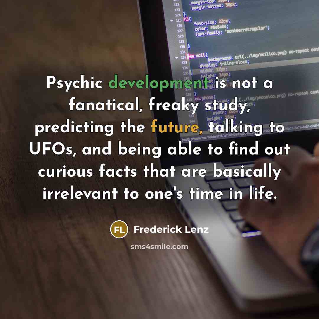 “Psychic development is not a fanatical, freaky study, predicting the future, talking to UFOs, and being able to find out curious facts that are basically irrelevant to one's time in life.” quote by Frederick Lenz