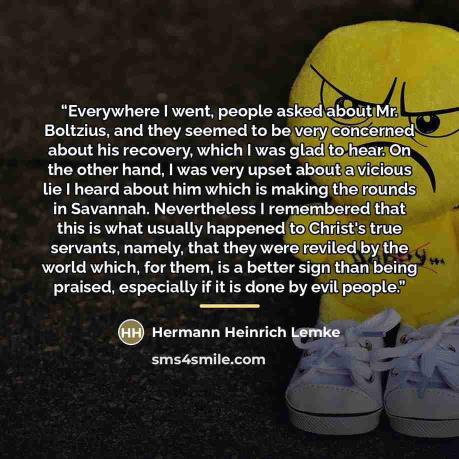 “Everywhere I went, people asked about Mr. Boltzius, and they seemed to be very concerned about his recovery, which I was glad to hear. On the other hand, I was very upset about a vicious lie I heard about him which is making the rounds in Savannah. Nevertheless I remembered that this is what…” quote by Hermann Heinrich Lemke