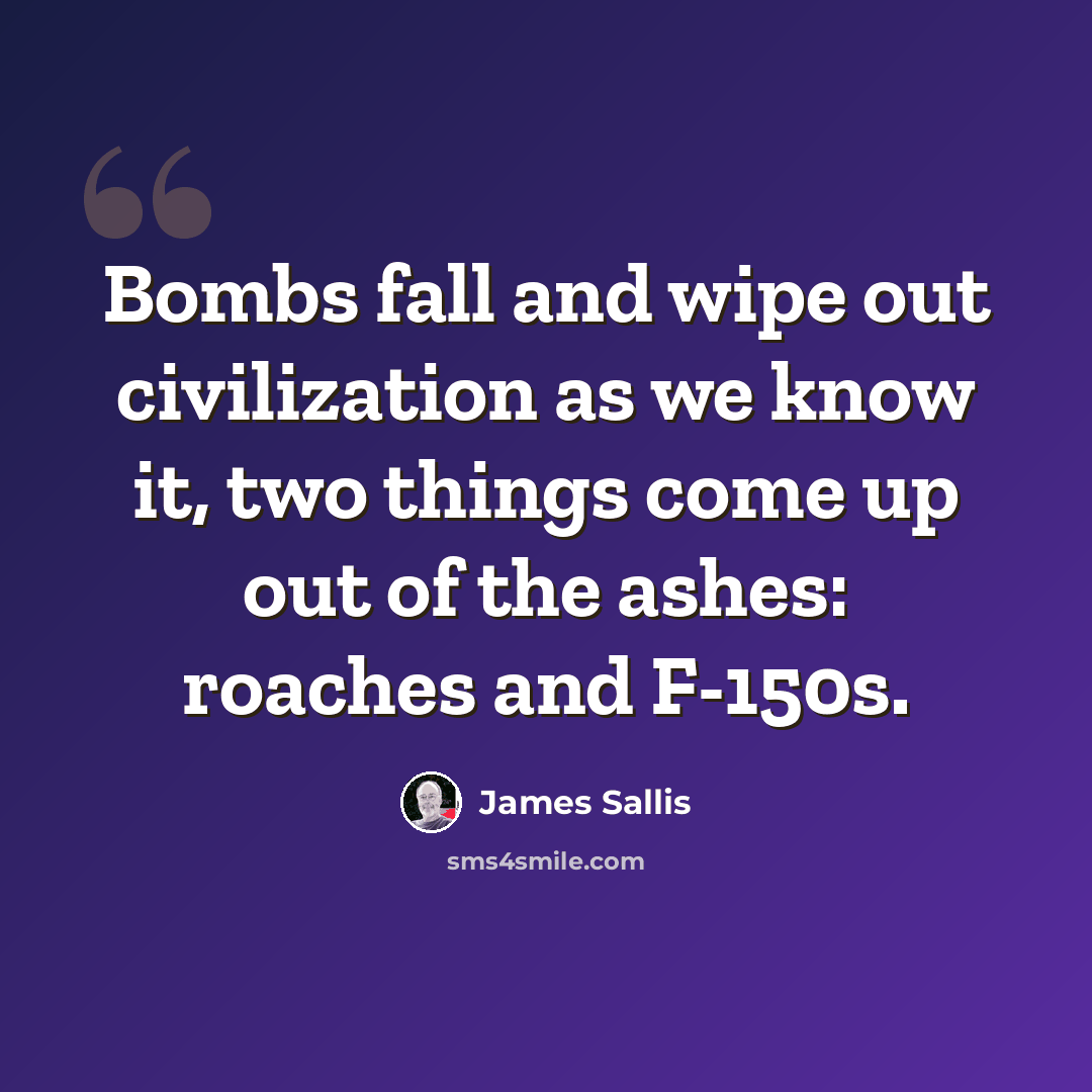 “Bombs fall and wipe out civilization as we know it, two things come up out of the ashes: roaches and F-150s.” quote by James Sallis
